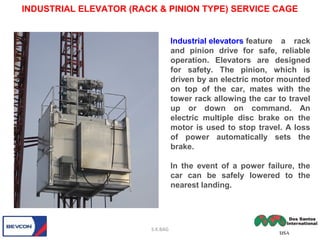 INDUSTRIAL ELEVATOR (RACK & PINION TYPE) SERVICE CAGE
S.K.BAG
Industrial elevators feature a rack
and pinion drive for safe, reliable
operation. Elevators are designed
for safety. The pinion, which is
driven by an electric motor mounted
on top of the car, mates with the
tower rack allowing the car to travel
up or down on command. An
electric multiple disc brake on the
motor is used to stop travel. A loss
of power automatically sets the
brake.
In the event of a power failure, the
car can be safely lowered to the
nearest landing.
 