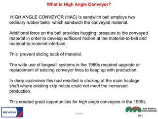 HIGH ANGLE CONVEYOR (HAC) is sandwich belt employs two
ordinary rubber belts which sandwich the conveyed material.
Additional force on the belt provides hugging pressure to the conveyed
material in order to develop sufficient friction at the material-to-belt and
material-to-material interface.
This prevent sliding back of material.
The wide use of longwall systems in the 1980s required upgrade or
replacement of existing conveyor lines to keep up with production.
In deep coalmines this had resulted in choking at the main haulage
shaft where existing skip hoists could not meet the increased
production.
This created great opportunities for high angle conveyors in the 1990s.
S.K.BAG
What is High Angle Conveyor?
 