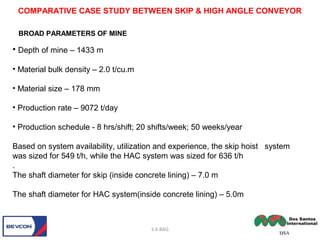 • Depth of mine – 1433 m
• Material bulk density – 2.0 t/cu.m
• Material size – 178 mm
• Production rate – 9072 t/day
• Production schedule - 8 hrs/shift; 20 shifts/week; 50 weeks/year
Based on system availability, utilization and experience, the skip hoist system
was sized for 549 t/h, while the HAC system was sized for 636 t/h
.
The shaft diameter for skip (inside concrete lining) – 7.0 m
The shaft diameter for HAC system(inside concrete lining) – 5.0m
S.K.BAG
BROAD PARAMETERS OF MINE
COMPARATIVE CASE STUDY BETWEEN SKIP & HIGH ANGLE CONVEYOR
 