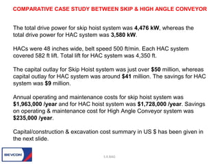 The total drive power for skip hoist system was 4,476 kW, whereas the
total drive power for HAC system was 3,580 kW.
HACs were 48 inches wide, belt speed 500 ft/min. Each HAC system
covered 582 ft lift. Total lift for HAC system was 4,350 ft.
The capital outlay for Skip Hoist system was just over $50 million, whereas
capital outlay for HAC system was around $41 million. The savings for HAC
system was $9 million.
Annual operating and maintenance costs for skip hoist system was
$1,963,000 /year and for HAC hoist system was $1,728,000 /year. Savings
on operating & maintenance cost for High Angle Conveyor system was
$235,000 /year.
Capital/construction & excavation cost summary in US $ has been given in
the next slide.
S.K.BAG
COMPARATIVE CASE STUDY BETWEEN SKIP & HIGH ANGLE CONVEYOR
 
