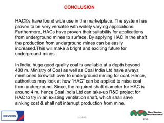 HAC®s have found wide use in the marketplace. The system has
proven to be very versatile with widely varying applications.
Furthermore, HACs have proven their suitability for applications
from underground mines to surface. By applying HAC in the shaft
the production from underground mines can be easily
increased.This will make a bright and exciting future for
underground mines.
In India, huge good quality coal is available at a depth beyond
400 m. Ministry of Coal as well as Coal India Ltd have always
mentioned to switch over to underground mining for coal. Hence,
authorities may look at how “HAC” can be applied to raise coal
from underground. Since, the required shaft diameter for HAC is
around 4 m, hence Coal India Ltd can take-up R&D project for
HAC to try in an existing ventilation shaft, which shall save
sinking cost & shall not interrupt production from mine.
CONCLUSION
S.K.BAG
 