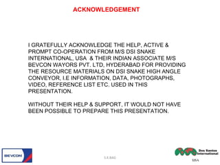 S.K.BAG
ACKNOWLEDGEMENT
I GRATEFULLY ACKNOWLEDGE THE HELP, ACTIVE &
PROMPT CO-OPERATION FROM M/S DSI SNAKE
INTERNATIONAL, USA & THEIR INDIAN ASSOCIATE M/S
BEVCON WAYORS PVT. LTD, HYDERABAD FOR PROVIDING
THE RESOURCE MATERIALS ON DSI SNAKE HIGH ANGLE
CONVEYOR, I.E INFORMATION, DATA, PHOTOGRAPHS,
VIDEO, REFERENCE LIST ETC. USED IN THIS
PRESENTATION.
WITHOUT THEIR HELP & SUPPORT, IT WOULD NOT HAVE
BEEN POSSIBLE TO PREPARE THIS PRESENTATION.
 