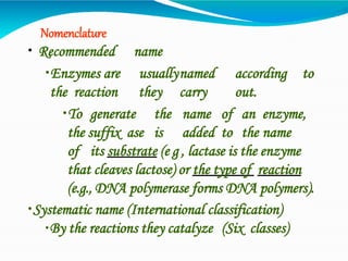 Nomenclature
• Recommended name
•Enzymes are usuallynamed according to
the reaction they carry out.
•To generate the name of an enzyme,
the suffix ase is added to the name
of its substrate (e g , lactase is the enzyme
that cleaves lactose) or the type of reaction
(e.g., DNA polymerase forms DNA polymers).
•Systematic name (International classification)
•By the reactions they catalyze (Six classes)
 