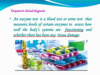 Enzymesin clinical diagnosis
• An enzyme test is a blood test or urine test that
measures levels of certain enzymes to assess how
well the body’s systems are functioning and
whether there has been any tissue damage.
 