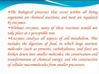 •The biological processes that occur within all living
organisms are chemical reactions, and most are regulated
by enzymes.
•Without enzymes, many of these reactions would not
take place at a perceptible rate.
•Enzymes catalyze all aspects of cell metabolism. This
includes the digestion of food, in which large nutrient
molecules (such as proteins, carbohydrates, and fats) are
broken down into smaller molecules; the conservation and
transformation of chemical energy; and the construction
of cellular macromolecules from smaller precursors.
 