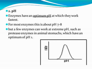 ⚫2. pH
⚫Enzymes havean optimum pH atwhich theywork
fastest.
⚫For mostenzymes this is about pH 7-8
⚫but a few enzymes can work at extreme pH, such as
proteaseenzymes in animal stomachs, which havean
optimumof pH 1.
 