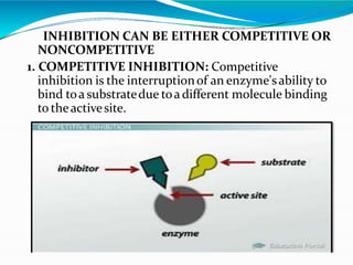 INHIBITION CAN BE EITHER COMPETITIVE OR
NONCOMPETITIVE
1. COMPETITIVE INHIBITION: Competitive
inhibition is the interruptionof an enzyme'sability to
bind toa substratedue toa different molecule binding
to theactivesite.
 