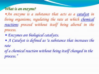 What is an enzyme?
•An enzyme is a substance that acts as a catalyst in
living organisms, regulating the rate at which chemical
reactions proceed without itself being altered in the
process.
• Enzymes are biological catalysts.
• A Catalyst is defined as "a substance that increases the
rate
of a chemical reaction without being itself changed in the
process.”
 