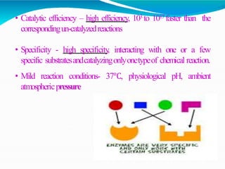• Catalytic efficiency – high efficiency, 103 to 1017 faster than the
correspondingun-catalyzedreactions
• Specificity - high specificity
, interacting with one or a few
specific substratesandcatalyzingonlyonetypeof chemical reaction.
• Mild reaction conditions- 37℃, physiological pH, ambient
atmosphericpressure
 