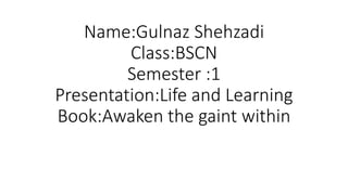 Name:Gulnaz Shehzadi
Class:BSCN
Semester :1
Presentation:Life and Learning
Book:Awaken the gaint within
 