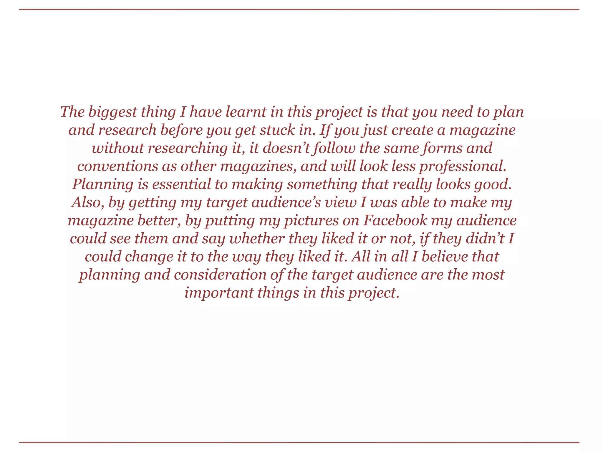 The biggest thing I have learnt in this project is that you need to plan and research before you get stuck in. If you just create a magazine without researching it, it doesn’t follow the same forms and conventions as other magazines, and will look less professional. Planning is essential to making something that really looks good. Also, by getting my target audience’s view I was able to make my magazine better, by putting my pictures on Facebook my audience could see them and say whether they liked it or not, if they didn’t I could change it to the way they liked it. All in all I believe that planning and consideration of the target audience are the most important things in this project. 