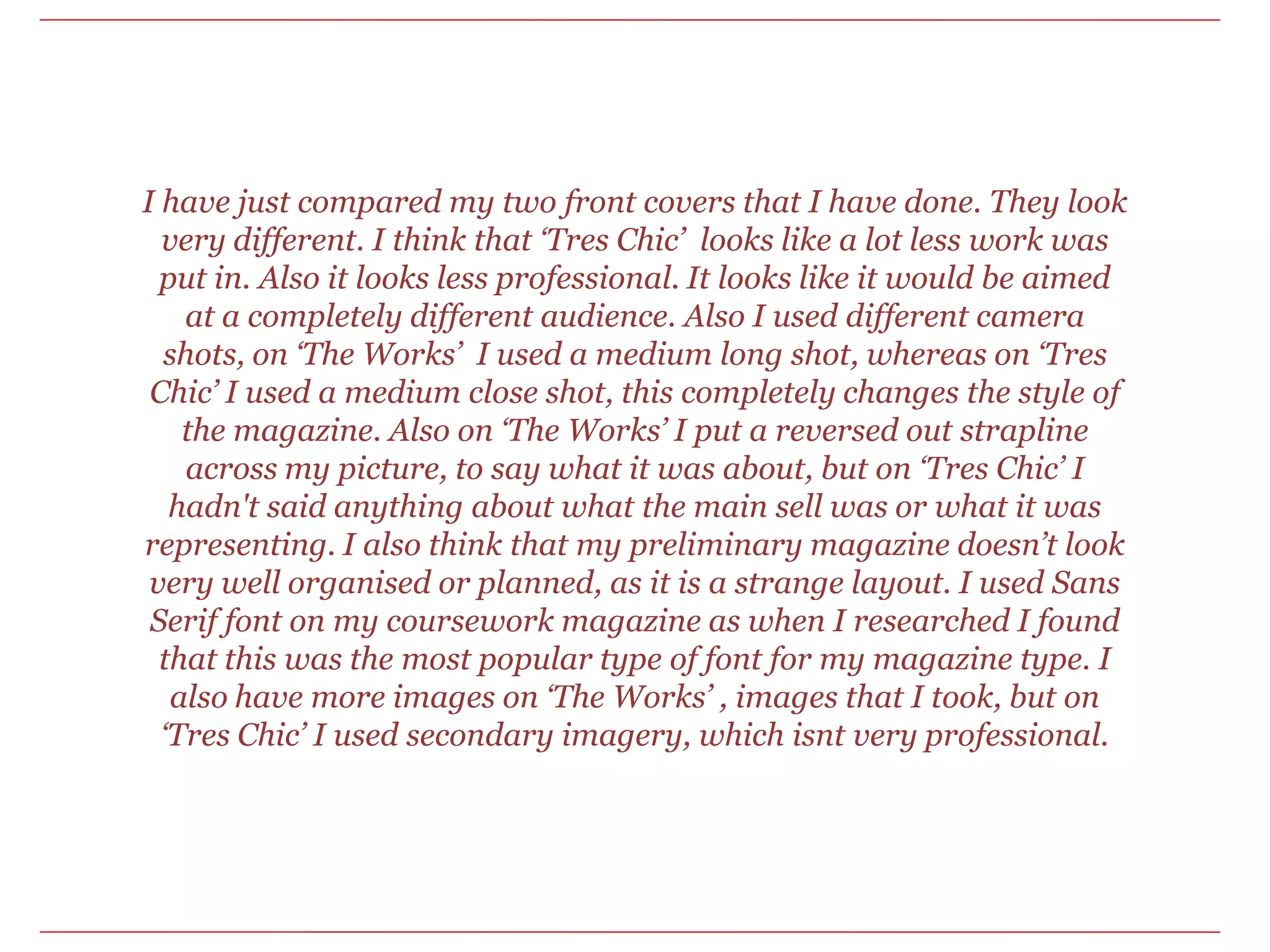I have just compared my two front covers that I have done. They look very different. I think that ‘Tres Chic’  looks like a lot less work was put in. Also it looks less professional. It looks like it would be aimed at a completely different audience. Also I used different camera shots, on ‘The Works’  I used a medium long shot, whereas on ‘Tres Chic’ I used a medium close shot, this completely changes the style of the magazine. Also on ‘The Works’ I put a reversed out strapline across my picture, to say what it was about, but on ‘Tres Chic’ I hadn't said anything about what the main sell was or what it was representing. I also think that my preliminary magazine doesn’t look very well organised or planned, as it is a strange layout. I used Sans Serif font on my coursework magazine as when I researched I found that this was the most popular type of font for my magazine type. I also have more images on ‘The Works’ , images that I took, but on ‘Tres Chic’ I used secondary imagery, which isnt very professional.
