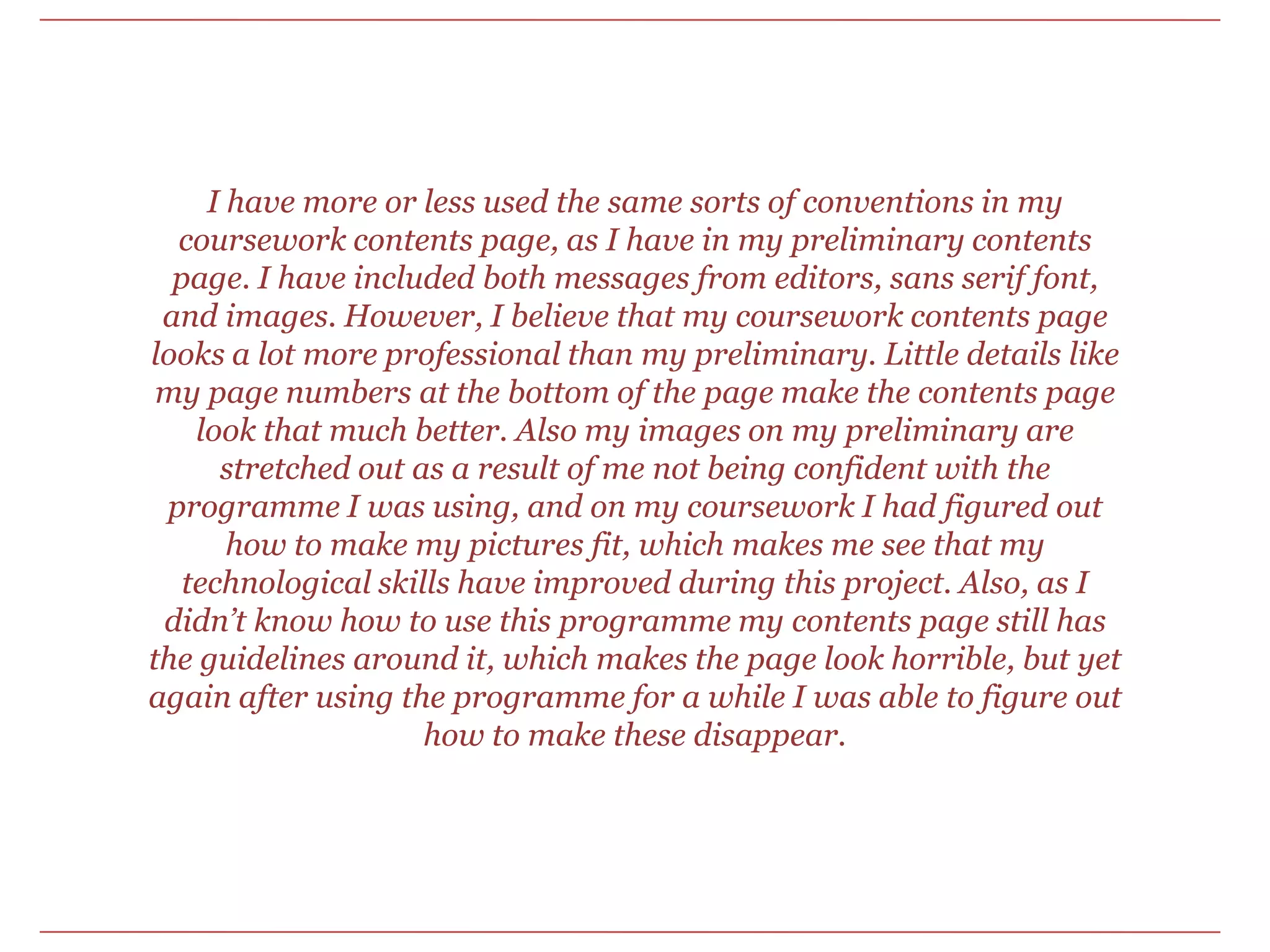 I have more or less used the same sorts of conventions in my coursework contents page, as I have in my preliminary contents page. I have included both messages from editors, sans serif font, and images. However, I believe that my coursework contents page looks a lot more professional than my preliminary. Little details like my page numbers at the bottom of the page make the contents page look that much better. Also my images on my preliminary are stretched out as a result of me not being confident with the programme I was using, and on my coursework I had figured out how to make my pictures fit, which makes me see that my technological skills have improved during this project. Also, as I didn’t know how to use this programme my contents page still has the guidelines around it, which makes the page look horrible, but yet again after using the programme for a while I was able to figure out how to make these disappear. 