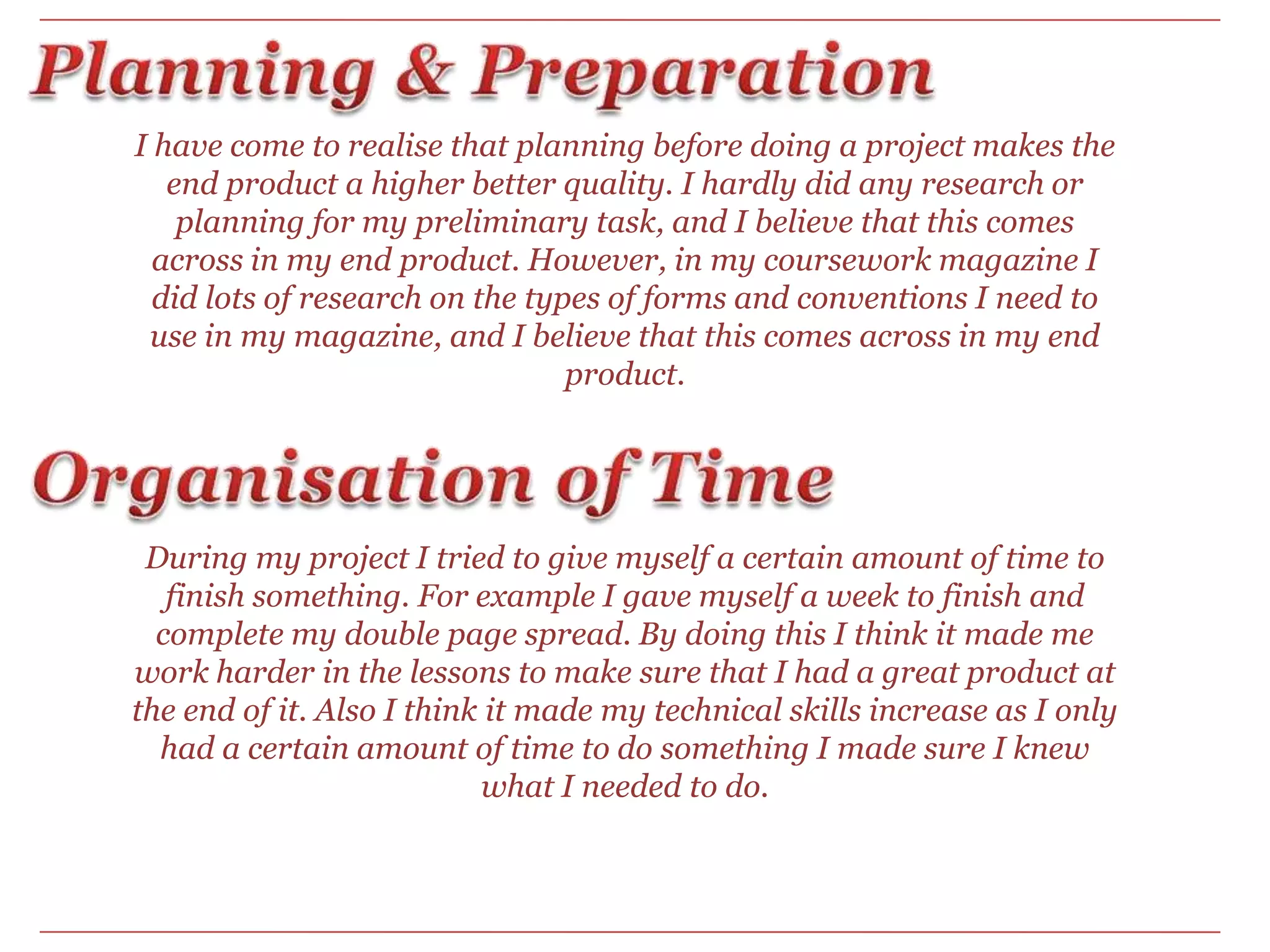 Planning & PreparationI have come to realise that planning before doing a project makes the end product a higher better quality. I hardly did any research or planning for my preliminary task, and I believe that this comes across in my end product. However, in my coursework magazine I did lots of research on the types of forms and conventions I need to use in my magazine, and I believe that this comes across in my end product.  Organisation of Time During my project I tried to give myself a certain amount of time to finish something. For example I gave myself a week to finish and complete my double page spread. By doing this I think it made me work harder in the lessons to make sure that I had a great product at the end of it. Also I think it made my technical skills increase as I only had a certain amount of time to do something I made sure I knew what I needed to do.