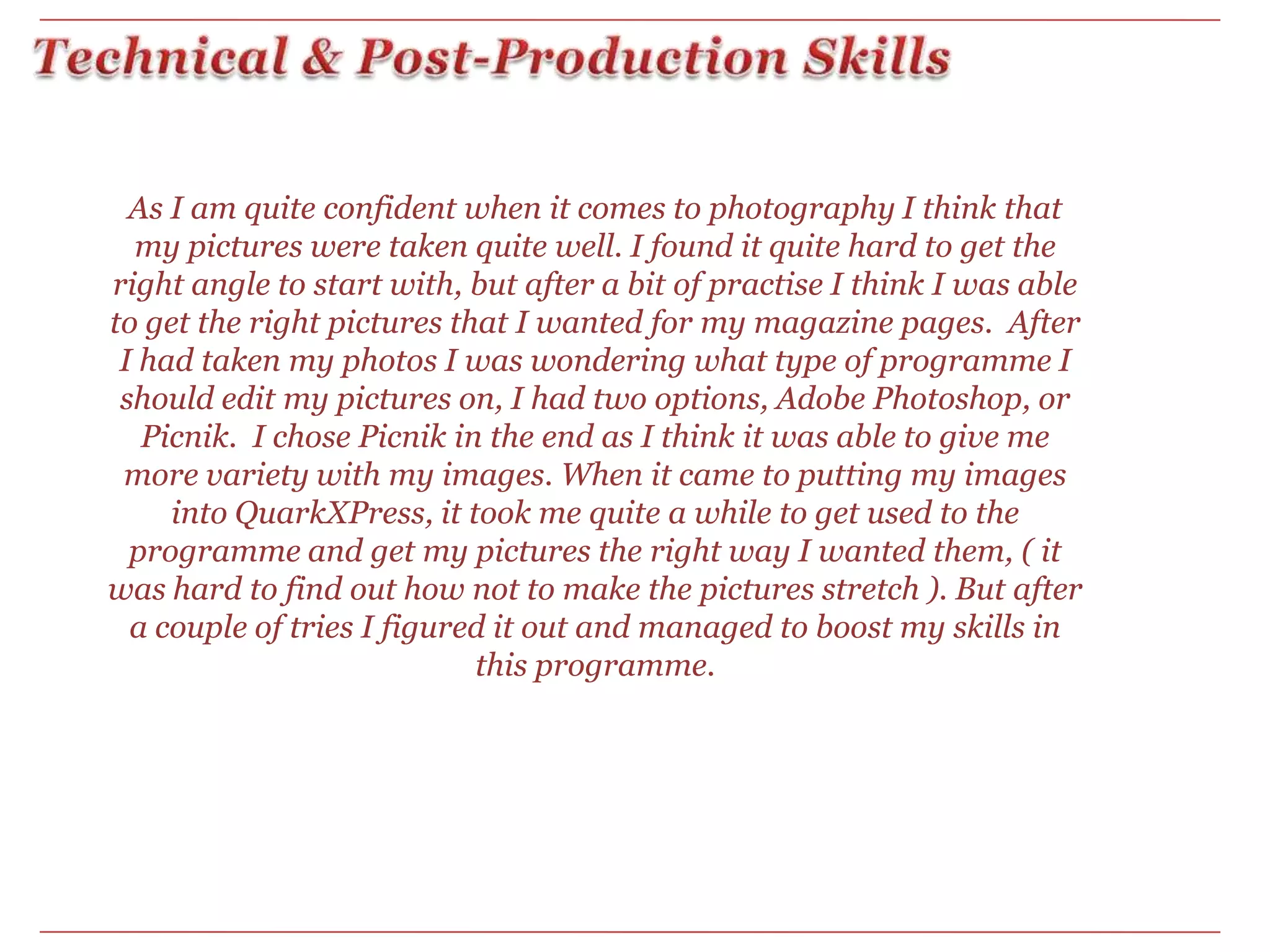 Technical & Post-Production SkillsAs I am quite confident when it comes to photography I think that my pictures were taken quite well. I found it quite hard to get the right angle to start with, but after a bit of practise I think I was able to get the right pictures that I wanted for my magazine pages.  After I had taken my photos I was wondering what type of programme I should edit my pictures on, I had two options, Adobe Photoshop, or Picnik. I chose Picnik in the end as I think it was able to give me more variety with my images. When it came to putting my images into QuarkXPress, it took me quite a while to get used to the programme and get my pictures the right way I wanted them, ( it was hard to find out how not to make the pictures stretch ). But after a couple of tries I figured it out and managed to boost my skills in this programme. 