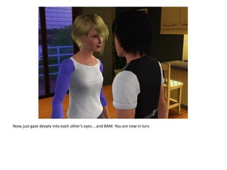 Now, just gaze deeply into each other’s eyes....and BAM. You are now in lurv.