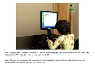 Bon shortly rolled is LTW to be an author, so I got him on the computer right away. His first book was titled “The Degenerate Path.”  How does a kid know a word like that?Bon: “The rain beat harshly on the nervous man’s forehead as he stood outside the dilapidated house, his frozen fingers fumbling for the rusty key in his pocket.”