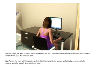 Isla also rolled the want to be an author so I’ve had her stuck on the computer all day as well. Her first book was called “A Day Out”.No pressure then.Isla: “Umm, the man with the goatee yelled....No ,the man with the goatee spoke loudly......umm...what’s another word for spoke?  Man, writing is hard.”
