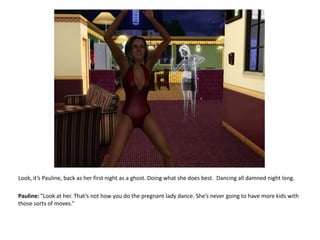Look, it’s Pauline, back as her first night as a ghost. Doing what she does best.  Dancing all damned night long.Pauline: “Look at her. That’s not how you do the pregnant lady dance. She’s never going to have more kids with those sorts of moves.”