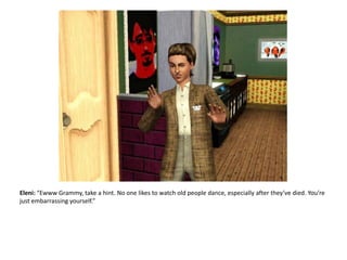 Eleni: “Ewww Grammy, take a hint. No one likes to watch old people dance, especially after they’ve died. You’re just embarrassing yourself.”