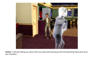 Pauline: “I will start taking your advise when you stop embarrassing yourself and stop pulling those pants up to your shoulders.”