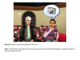 Edmund: “What are you watching kiddo? Looks old.”Eleni: “I found a box of old videos. This one’s label was Edmund’s and Pauline’s Wedding. I wanted to watch you and Grammy get married.”