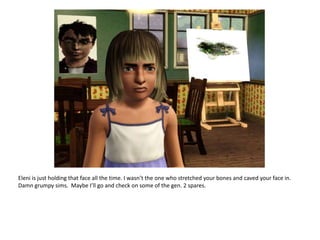 Eleni is just holding that face all the time. I wasn’t the one who stretched your bones and caved your face in.  Damn grumpy sims.  Maybe I’ll go and check on some of the gen. 2 spares.