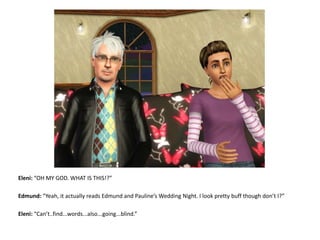 Eleni: “OH MY GOD. WHAT IS THIS!?”Edmund: “Yeah, it actually reads Edmund and Pauline’s Wedding Night. I look pretty buff though don’t I?”Eleni: “Can’t..find...words...also...going...blind.”