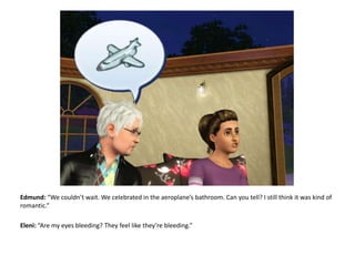 Edmund: “We couldn’t wait. We celebrated in the aeroplane’s bathroom. Can you tell? I still think it was kind of romantic.”Eleni: “Are my eyes bleeding? They feel like they’re bleeding.”