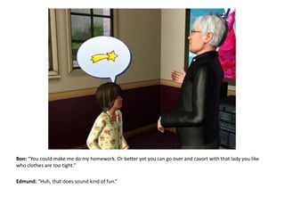 Bon: “You could make me do my homework. Or better yet you can go over and cavort with that lady you like who clothes are too tight.”Edmund: “Huh, that does sound kind of fun.”