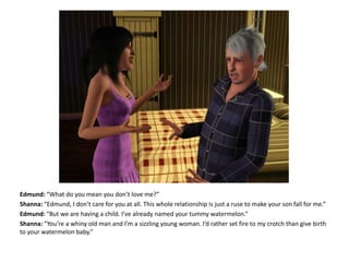 Edmund: “What do you mean you don’t love me?”Shanna: “Edmund, I don’t care for you at all. This whole relationship is just a ruse to make your son fall for me.”Edmund: “But we are having a child. I’ve already named your tummy watermelon.”Shanna: “You’re a whiny old man and I’m a sizzling young woman. I’d rather set fire to my crotch than give birth to your watermelon baby.”