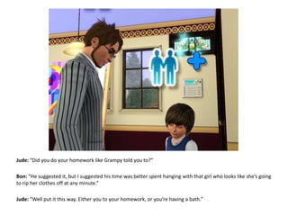 Jude: “Did you do your homework like Grampy told you to?”Bon: “He suggested it, but I suggested his time was better spent hanging with that girl who looks like she’s going to rip her clothes off at any minute.”Jude: “Well put it this way. Either you to your homework, or you’re having a bath.”