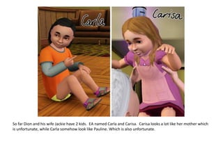 So far Dion and his wife Jackie have 2 kids.  EA named Carla and Carisa. Carisalooks a lot like her mother which is unfortunate, while Carla somehow look like Pauline. Which is also unfortunate.