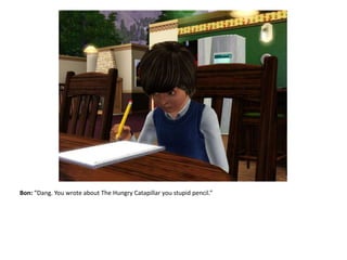 Bon: “Dang. You wrote about The Hungry Catapillar you stupid pencil.”