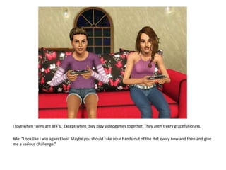 I love when twins are BFF’s.  Except when they play videogames together. They aren’t very graceful losers.Isla: “Look like I win again Eleni. Maybe you should take your hands out of the dirt every now and then and give me a serious challenge.”