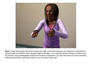 Myra: “I hope that you did not just hit on your son’s wife. I know Jude loves you, but I’ll give the word and he’ll drop you like a ton of bricks after a drunken night on the town.  I’m a very busy woman saving my children from fire demons, mind stealing ghosts and the eternal spiral of damnation. So I don’t have the time to be constantly defending myself from such lewd remarks. So you just stop it right now.”