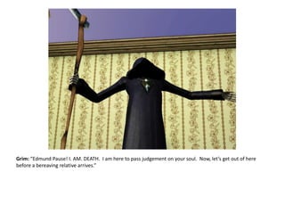 Grim: “Edmund Pause! I. AM. DEATH.  I am here to pass judgement on your soul.  Now, let’s get out of here before a bereaving relative arrives.”