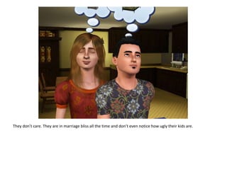 They don’t care. They are in marriage bliss all the time and don’t even notice how ugly their kids are.