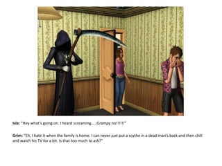 Isla: “Hey what’s going on. I heard screaming.....Grampy no!!!!!!”Grim: “Eh, I hate it when the family is home. I can never just put a scythe in a dead man’s back and then chill and watch his TV for a bit. Is that too much to ask?”