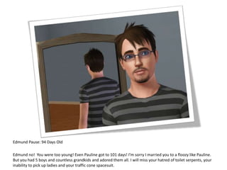 Edmund Pause: 94 Days OldEdmund no!  You were too young! Even Pauline got to 101 days! I’m sorry I married you to a floozy like Pauline.  But you had 5 boys and countless grandkids and adored them all. I will miss your hatred of toilet serpents, your inability to pick up ladies and your traffic cone spacesuit. 