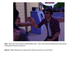 Jude: “You hussy. You caused our beloved Dad to die.  I won’t rest until the whole town knows what a manipulative hussy you really are.”Shanna: “Watch what you are saying. Don’t make me punch you in the throat.”