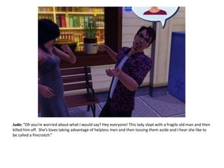 Jude: “Oh you’re worried about what I would say? Hey everyone! This lady slept with a fragile old man and then killed him off.  She’s loves taking advantage of helpless men and then tossing them aside and I hear she like to be called a firecrotch.”