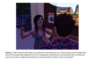 Shanna: “I didn’t know he died okay! I just wanted to make Roy love me!  If Roy would just be my boyfriend none of this would have happened. Yes I am manipulative and flirty and I will use those traits to make sure every man in town is against you and love me and they will carry Roy in chains to my door!”