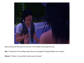 Roy turned up on the scene so I out him in the middle of the argument too.Roy: “I overheard in the yelling match that you’re pregnant? Congratulations are in order.”Shanna: “Thanks, it’s your Dad’s. By the way, he’s dead.”
