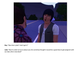Roy: “Was that a joke? I don’t get it.”Jude: “Roy! In order to try to seduce you she somehow thought it would be a good idea to get pregnant with our dad, who’s now dead!”