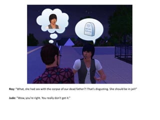 Roy: “What, she had sex with the corpse of our dead father?! That’s disgusting. She should be in jail!”Jude: “Wow, you’re right. You really don’t get it.”