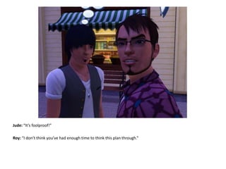 Jude: “It’s foolproof!”Roy: “I don’t think you’ve had enough time to think this plan through.”