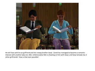 He still lives with his ex-girlfriend and her creepy brother Vasyl.  Zaredhas managed to become a romantic interest with another lady sim, Niki. Unfortunately Niki is cheating on him with Vasyl, and Vasyl already has 3 other girlfriends!  How is that even possible!