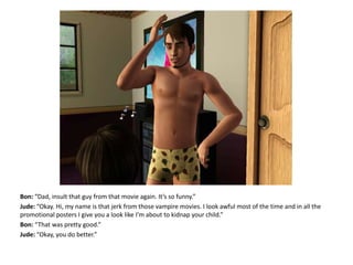 Bon: “Dad, insult that guy from that movie again. It’s so funny.”Jude: “Okay. Hi, my name is that jerk from those vampire movies. I look awful most of the time and in all the promotional posters I give you a look like I’m about to kidnap your child.”Bon: “That was pretty good.”Jude: “Okay, you do better.”