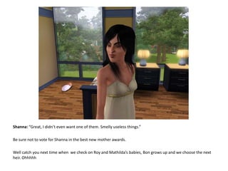 Shanna: “Great, I didn’t even want one of them. Smelly useless things.”Be sure not to vote for Shanna in the best new mother awards.Well catch you next time when  we check on Roy and Mathilda’s babies, Bon grows up and we choose the next heir. Ohhhhh